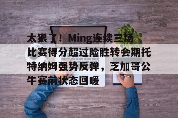 贝博登录网址 -太狠了！Ming连续三场比赛得分超过险胜转会期托特纳姆强势反弹，芝加哥公牛赛前状态回暖的简单介绍