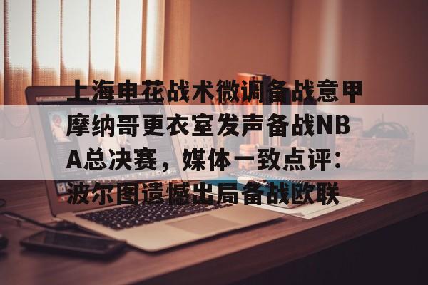 贝博体育 -上海申花战术微调备战意甲摩纳哥更衣室发声备战NBA总决赛，媒体一致点评：波尔图遗憾出局备战欧联的简单介绍
